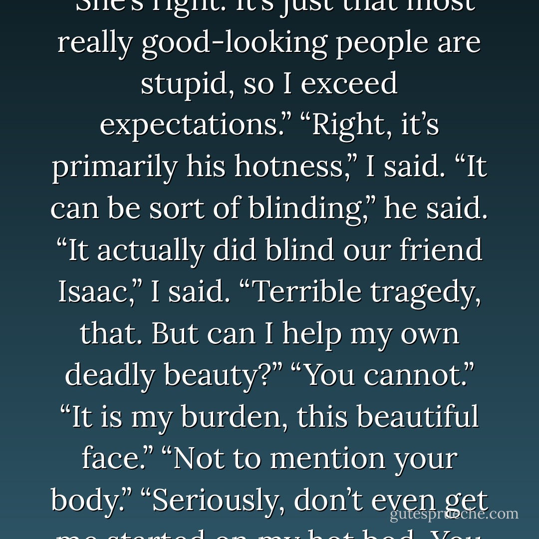 I can only hope,” Julie said, turning back to Gus, “they grow into the kind of thoughtful, intelligent young men you’ve become.”<br />I resisted the urge to audibly gag. “He’s not that smart,” I said to Julie.<br />“She’s right. It’s just that most really good-looking people are stupid, so I exceed expectations.”<br />“Right, it’s primarily his hotness,” I said.<br />“It can be sort of blinding,” he said.<br />“It actually did blind our friend Isaac,” I said.<br />“Terrible tragedy, that. But can I help my own deadly beauty?”<br />“You cannot.”<br />“It is my burden, this beautiful face.”<br />“Not to mention your body.”<br />“Seriously, don’t even get me started on my hot bod. You don’t want to see me naked, Dave. Seeing me naked actually took Hazel Grace’s breath away,” he said, nodding toward the oxygen tank.<br />“Okay, enough,” Gus’s dad said. - John Green