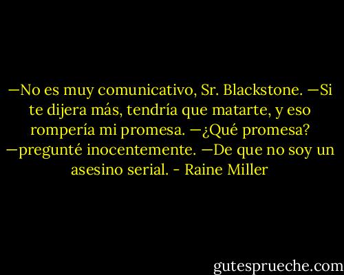 —No es muy comunicativo, Sr. Blackstone.<br />—Si te dijera más, tendría que matarte, y eso rompería mi promesa.<br />—¿Qué promesa? —pregunté inocentemente.<br />—De que no soy un asesino serial. - Raine Miller