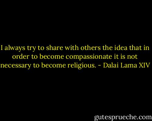 I always try to share with others the idea that in order to become compassionate it is not necessary to become religious. - Dalai Lama XIV