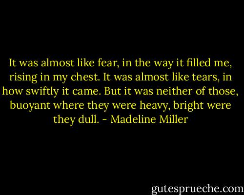 It was almost like fear, in the way it filled me, rising in my chest. It was almost like tears, in how swiftly it came. But it was neither of those, buoyant where they were heavy, bright were they dull. - Madeline Miller
