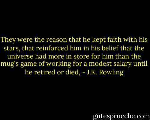 They were the reason that he kept faith with his stars, that reinforced him in his belief that the universe had more in store for him than the mug's game of working for a modest salary until he retired or died, - J.K. Rowling