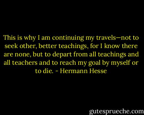 This is why I am continuing my travels—not to seek other, better teachings, for I know there are none, but to depart from all teachings and all teachers and to reach my goal by myself or to die. - Hermann Hesse
