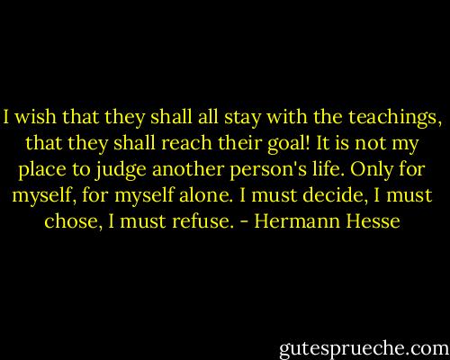 I wish that they shall all stay with the teachings, that they shall reach their goal! It is not my place to judge another person's life. Only for myself, for myself alone. I must decide, I must chose, I must refuse. - Hermann Hesse
