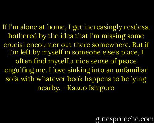 If I'm alone at home, I get increasingly restless, bothered by the idea that I'm missing some crucial encounter out there somewhere. But if I'm left by myself in someone else's place, I often find myself a nice sense of peace engulfing me. I love sinking into an unfamiliar sofa with whatever book happens to be lying nearby. - Kazuo Ishiguro