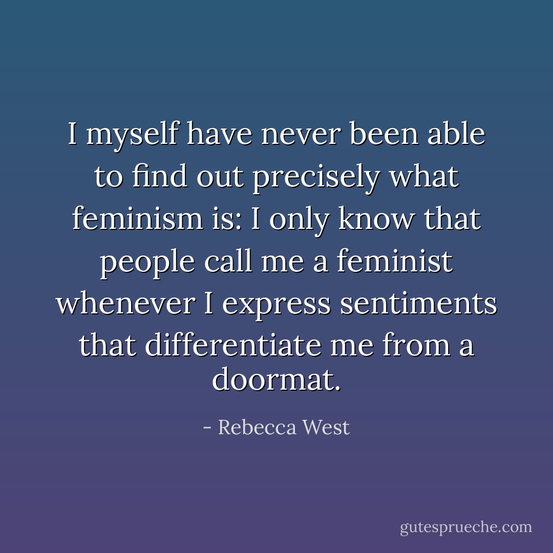 I myself have never been able to find out precisely what feminism is: I only know that people call me a feminist whenever I express sentiments that differentiate me from a doormat. - Rebecca West