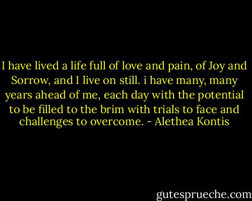 I have lived a life full of love and pain, of Joy and Sorrow, and I live on still. i have many, many years ahead of me, each day with the potential to be filled to the brim with trials to face and challenges to overcome. - Alethea Kontis