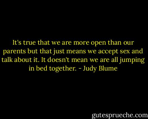 It's true that we are more open than our parents but that just means we accept sex and talk about it. It doesn't mean we are all jumping in bed together. - Judy Blume