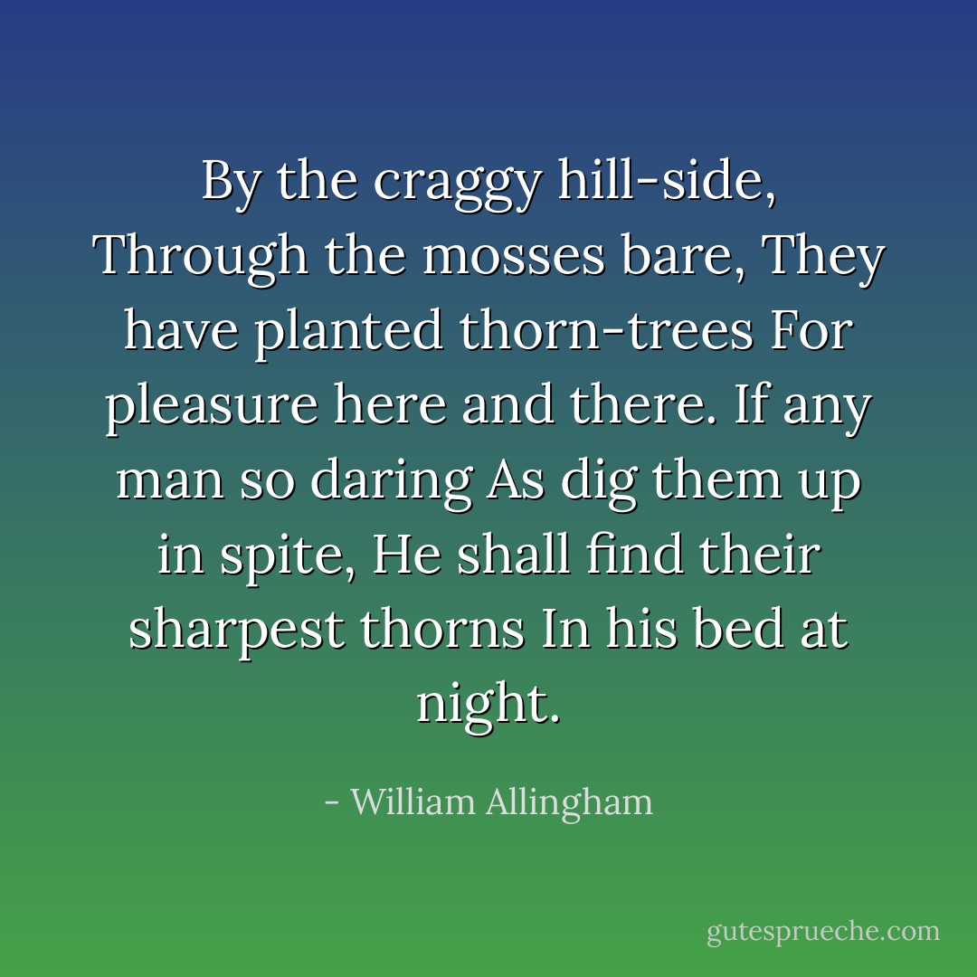 By the craggy hill-side,<br />Through the mosses bare,<br />They have planted thorn-trees<br />For pleasure here and there.<br />If any man so daring<br />As dig them up in spite,<br />He shall find their sharpest thorns<br />In his bed at night. - William Allingham