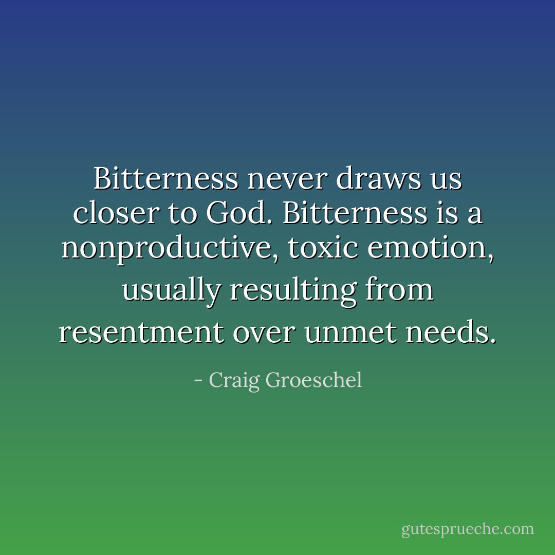 Bitterness never draws us closer to God. Bitterness is a nonproductive, toxic emotion, usually resulting from resentment over unmet needs. - Craig Groeschel