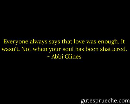 Everyone always says that love was enough. It wasn't. Not when your soul has been shattered. - Abbi Glines