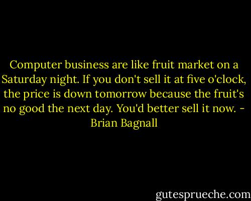 Computer business are like fruit market on a Saturday night. If you don't sell it at five o'clock, the price is down tomorrow because the fruit's no good the next day. You'd better sell it now. - Brian Bagnall