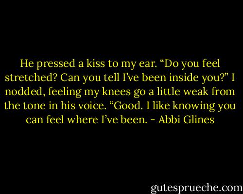 He pressed a kiss to my ear. “Do you feel stretched? Can you tell I’ve been inside you?”<br />I nodded, feeling my knees go a little weak from the tone in his voice.<br />“Good. I like knowing you can feel where I’ve been. - Abbi Glines