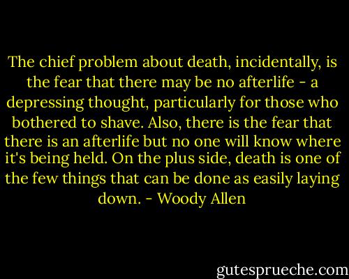The chief problem about death, incidentally, is the fear that there may be no afterlife - a depressing thought, particularly for those who bothered to shave. Also, there is the fear that there is an afterlife but no one will know where it's being held. On the plus side, death is one of the few things that can be done as easily laying down. - Woody Allen