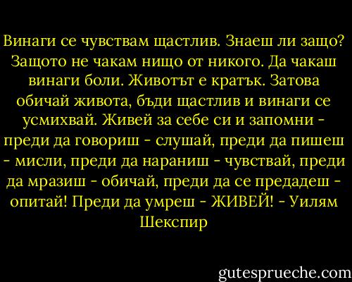 Винаги се чувствам щастлив. Знаеш ли защо? Защото не чакам нищо от никого. Да чакаш винаги боли. Животът е кратък. Затова обичай живота, бъди щастлив и винаги се усмихвай. Живей за себе си и запомни - преди да говориш - слушай, преди да пишеш - мисли, преди да нараниш - чувствай, преди да мразиш - обичай, преди да се предадеш - опитай! Преди да умреш - ЖИВЕЙ! - Уилям Шекспир