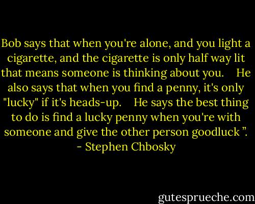 Bob says that when you're alone, and you light a cigarette, and the cigarette is only half way lit that means someone is thinking about you. <br /> <br />He also says that when you find a penny, it's only "lucky" if it's heads-up. <br /> <br />He says the best thing to do is find a lucky penny when you're with someone and give the other person goodluck ”. - Stephen Chbosky