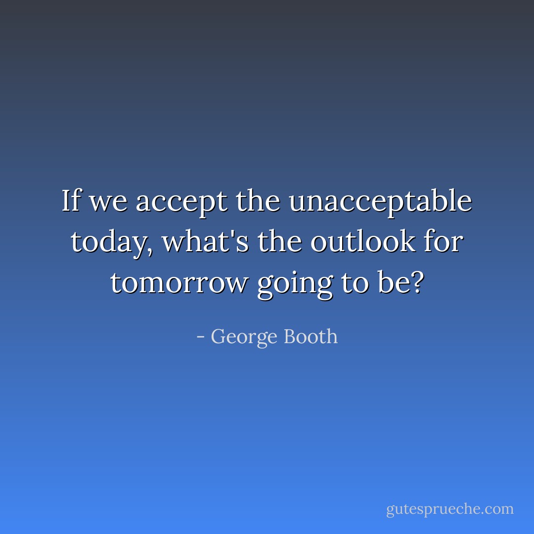 If we accept the unacceptable today, what's the outlook for tomorrow going to be? - George Booth