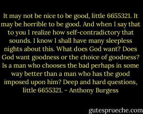 It may not be nice to be good, little 6655321. It may be horrible to be good. And when I say that to you I realize how self-contradictory that sounds. I know I shall have many sleepless nights about this. What does God want? Does God want goodness or the choice of goodness? Is a man who chooses the bad perhaps in some way better than a man who has the good imposed upon him? Deep and hard questions, little 6655321. - Anthony Burgess