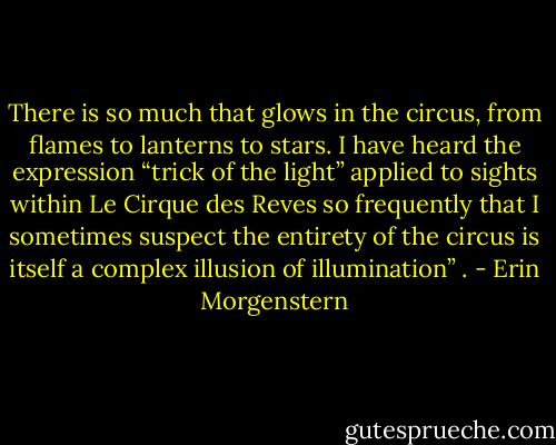 There is so much that glows in the circus, from flames to lanterns to stars. I have heard the expression “trick of the light” applied to sights within Le Cirque des Reves so frequently that I sometimes suspect the entirety of the circus is itself a complex illusion of illumination” . - Erin Morgenstern
