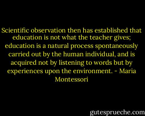 Scientific observation then has established that education is not what the teacher gives; education is a natural process spontaneously carried out by the human individual, and is acquired not by listening to words but by experiences upon the environment. - Maria Montessori