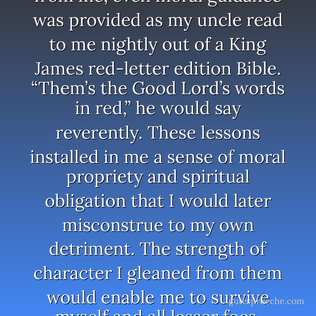 Nothing good was withheld from me, even moral guidance was provided as my uncle read to me nightly out of a King James red-letter edition Bible. “Them’s the Good Lord’s words in red,” he would say reverently. These lessons installed in me a sense of moral propriety and spiritual obligation that I would later misconstrue to my own detriment. The strength of character I gleaned from them would enable me to survive myself and all lesser foes. - Sara Niles