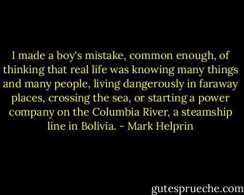 I made a boy's mistake, common enough, of thinking that real life was knowing many things and many people, living dangerously in faraway places, crossing the sea, or starting a power company on the Columbia River, a steamship line in Bolivia. - Mark Helprin