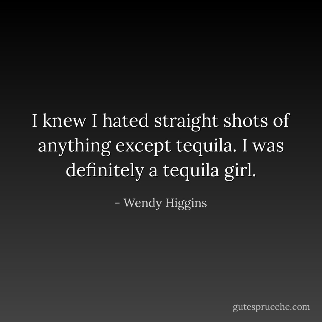 I knew I hated straight shots of anything except tequila. I was definitely a tequila girl. - Wendy Higgins