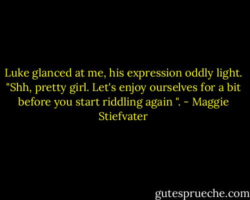 Luke glanced at me, his expression oddly light. "Shh, pretty girl. Let's enjoy ourselves for a bit before you start riddling again ". - Maggie Stiefvater