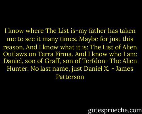 I know where The List is-my father has taken me to see it many times. Maybe for just this reason. And I know what it is: The List of Alien Outlaws on Terra Firma. And I know who I am: Daniel, son of Graff, son of Terfdon- The Alien Hunter. No last name, just Daniel X. - James Patterson