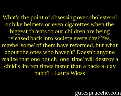 What's the point of obsessing over cholesterol or bike helmets or even cigarettes when the biggest threats to our children are being released back into society every day? Yes, maybe 'some' of them have reformed, but what about the ones who haven't? Doesn't anyone realize that one 'touch', one 'time' will destroy a child's life ten times faster than a pack-a-day habit? - Laura Wiess