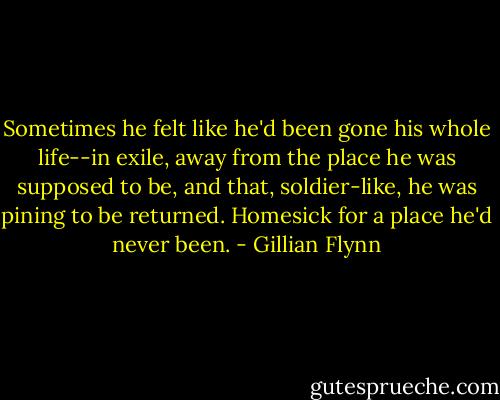 Sometimes he felt like he'd been gone his whole life--in exile, away from the place he was supposed to be, and that, soldier-like, he was pining to be returned. Homesick for a place he'd never been. - Gillian Flynn