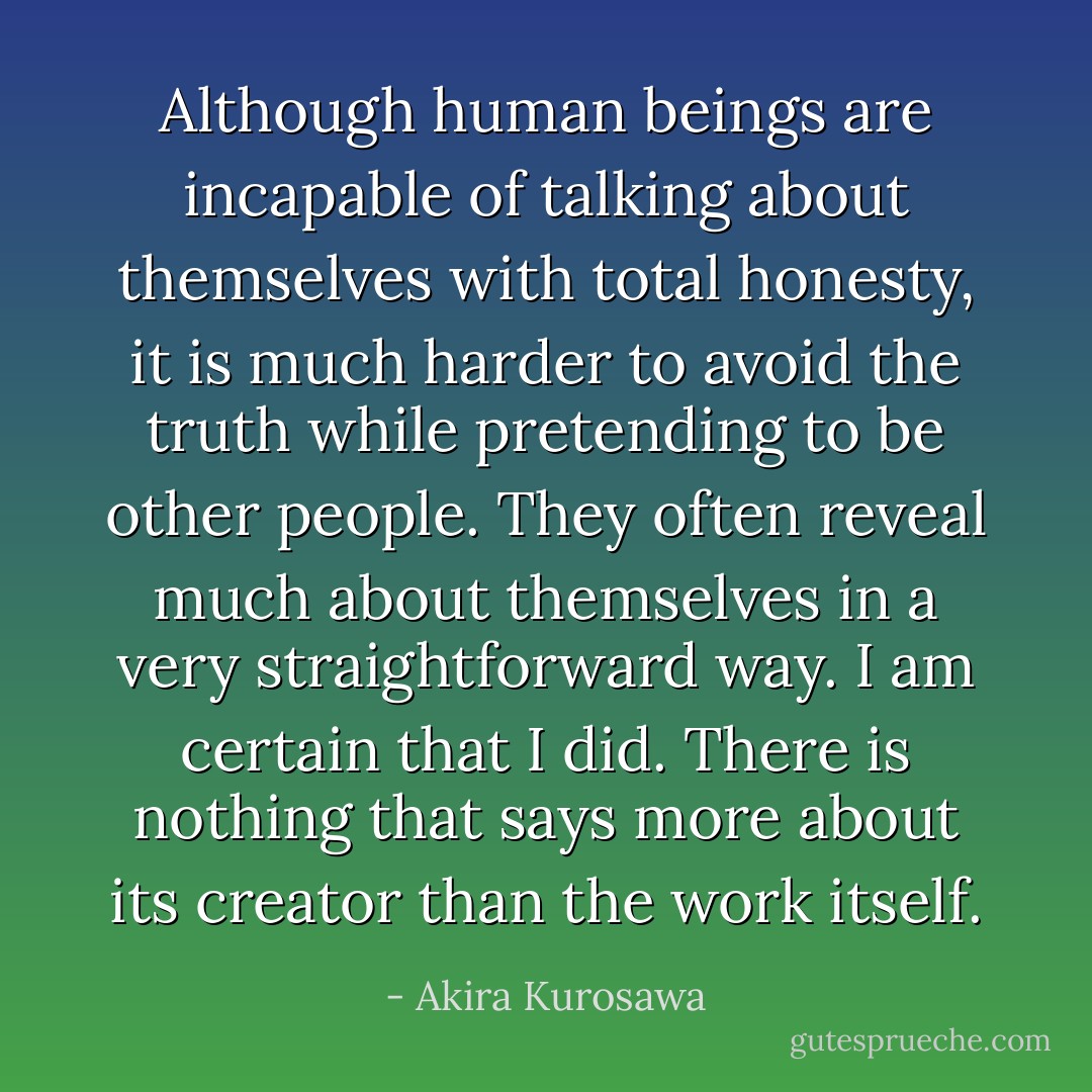 Although human beings are incapable of talking about themselves with total honesty, it is much harder to avoid the truth while pretending to be other people. They often reveal much about themselves in a very straightforward way. I am certain that I did. There is nothing that says more about its creator than the work itself. - Akira Kurosawa