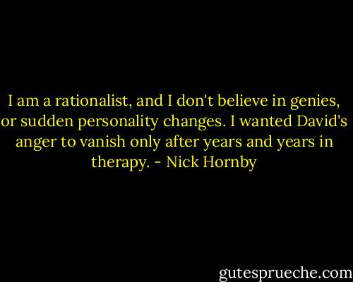 I am a rationalist, and I don't believe in genies, or sudden personality changes. I wanted David's anger to vanish only after years and years in therapy. - Nick Hornby
