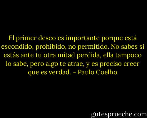 El primer deseo es importante porque está escondido, prohibido, no permitido. No sabes si estás ante tu otra mitad perdida, ella tampoco lo sabe, pero algo te atrae, y es preciso creer que es verdad. - Paulo Coelho