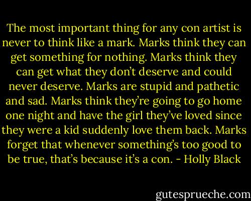 The most important thing for any con artist is never to think like a mark. Marks think they can get something for nothing. Marks think they can get what they don’t deserve and could never deserve. Marks are stupid and pathetic and sad. Marks think they’re going to go home one night and have the girl they’ve loved since they were a kid suddenly love them back. Marks forget that whenever something’s too good to be true, that’s because it’s a con. - Holly Black