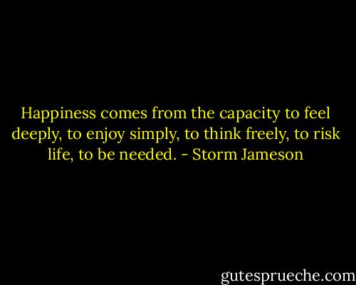 Happiness comes from the capacity to feel deeply, to enjoy simply, to think freely, to risk life, to be needed. - Storm Jameson
