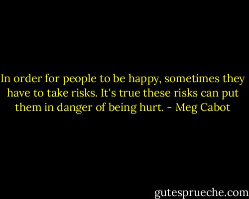 In order for people to be happy, sometimes they have to take risks. It's true these risks can put them in danger of being hurt. - Meg Cabot
