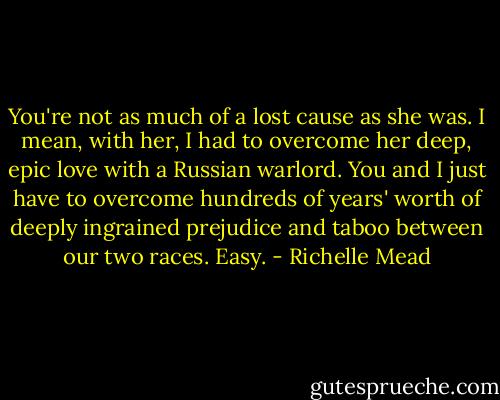 You're not as much of a lost cause as she was. I mean, with her, I had to overcome her deep, epic love with a Russian warlord. You and I just have to overcome hundreds of years' worth of deeply ingrained prejudice and taboo between our two races. Easy. - Richelle Mead