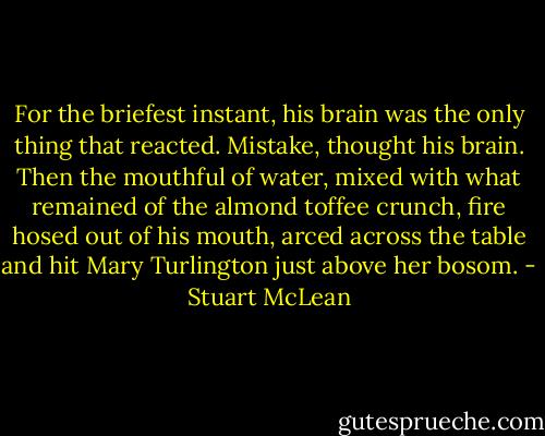 For the briefest instant, his brain was the only thing that reacted. Mistake, thought his brain. Then the mouthful of water, mixed with what remained of the almond toffee crunch, fire hosed out of his mouth, arced across the table and hit Mary Turlington just above her bosom. - Stuart McLean