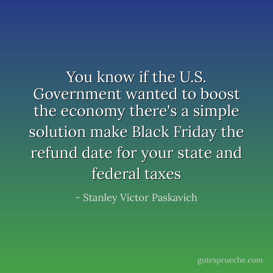 You know if the U.S. Government wanted to boost the economy there's a simple solution make Black Friday the refund date for your state and federal taxes - Stanley Victor Paskavich