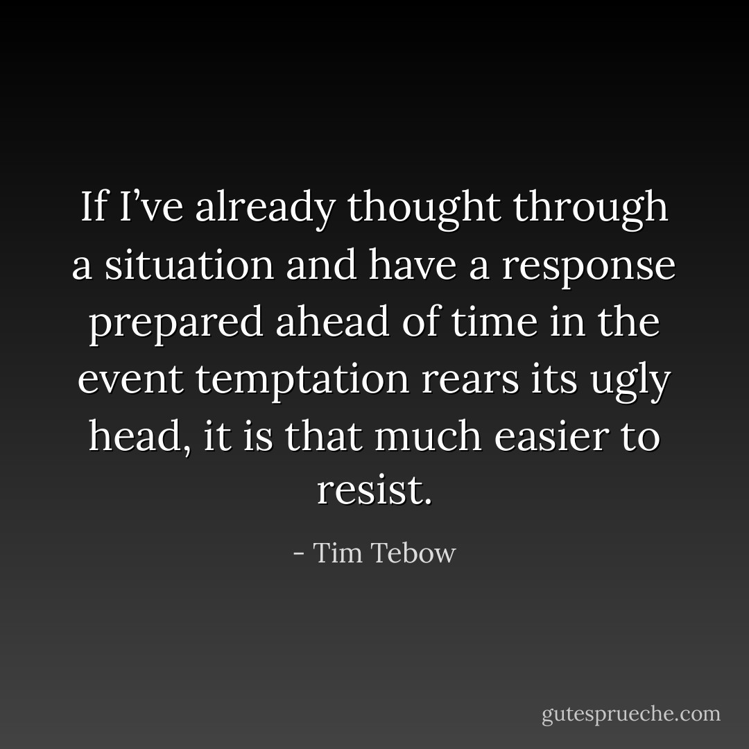 If I’ve already thought through a situation and have a response prepared ahead of time in the event temptation rears its ugly head, it is that much easier to resist. - Tim Tebow
