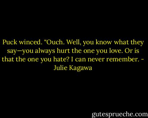 Puck winced. “Ouch. Well, you know what they say—you always hurt the one you love. Or is that the one you hate? I can never remember. - Julie Kagawa