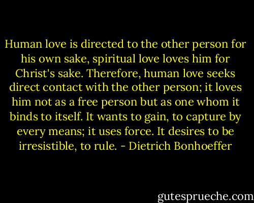 Human love is directed to the other person for his own sake, spiritual love loves him for Christ's sake. Therefore, human love seeks direct contact with the other person; it loves him not as a free person but as one whom it binds to itself. It wants to gain, to capture by every means; it uses force. It desires to be irresistible, to rule. - Dietrich Bonhoeffer
