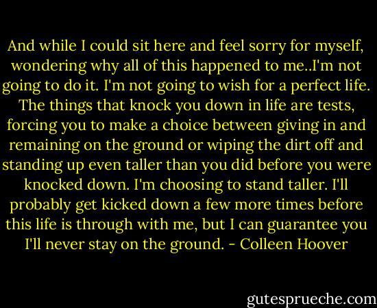 And while I could sit here and feel sorry for myself, wondering why all of this happened to me..I'm not going to do it. I'm not going to wish for a perfect life. The things that knock you down in life are tests, forcing you to make a choice between giving in and remaining on the ground or wiping the dirt off and standing up even taller than you did before you were knocked down. I'm choosing to stand taller. I'll probably get kicked down a few more times before this life is through with me, but I can guarantee you I'll never stay on the ground. - Colleen Hoover