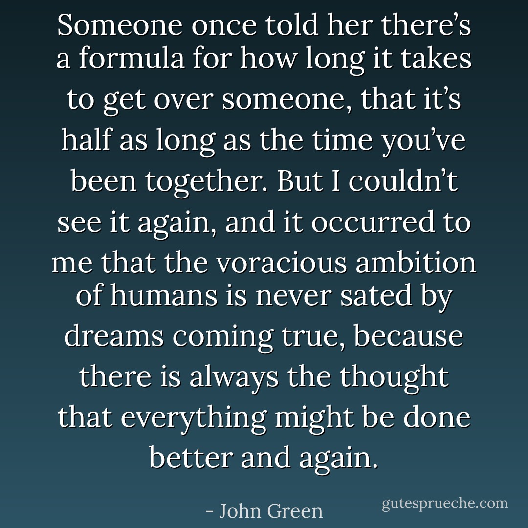 Someone once told her there’s a formula for how long it takes to get over someone, that it’s half as long as the time you’ve been together.<br />But I couldn’t see it again, and it occurred to me that the voracious ambition of humans is never sated by dreams coming true, because there is always the thought that everything might be done better and again. - John Green