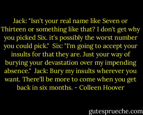 Jack: "Isn't your real name like Seven or Thirteen or something like that? I don't get why you picked Six. it's possibly the worst number you could pick." <br />Six: "I'm going to accept your insults for that they are. Just your way of burying your devastation over my impending absence." <br />Jack: Bury my insults wherever you want. There'll be more to come when you get back in six months. - Colleen Hoover
