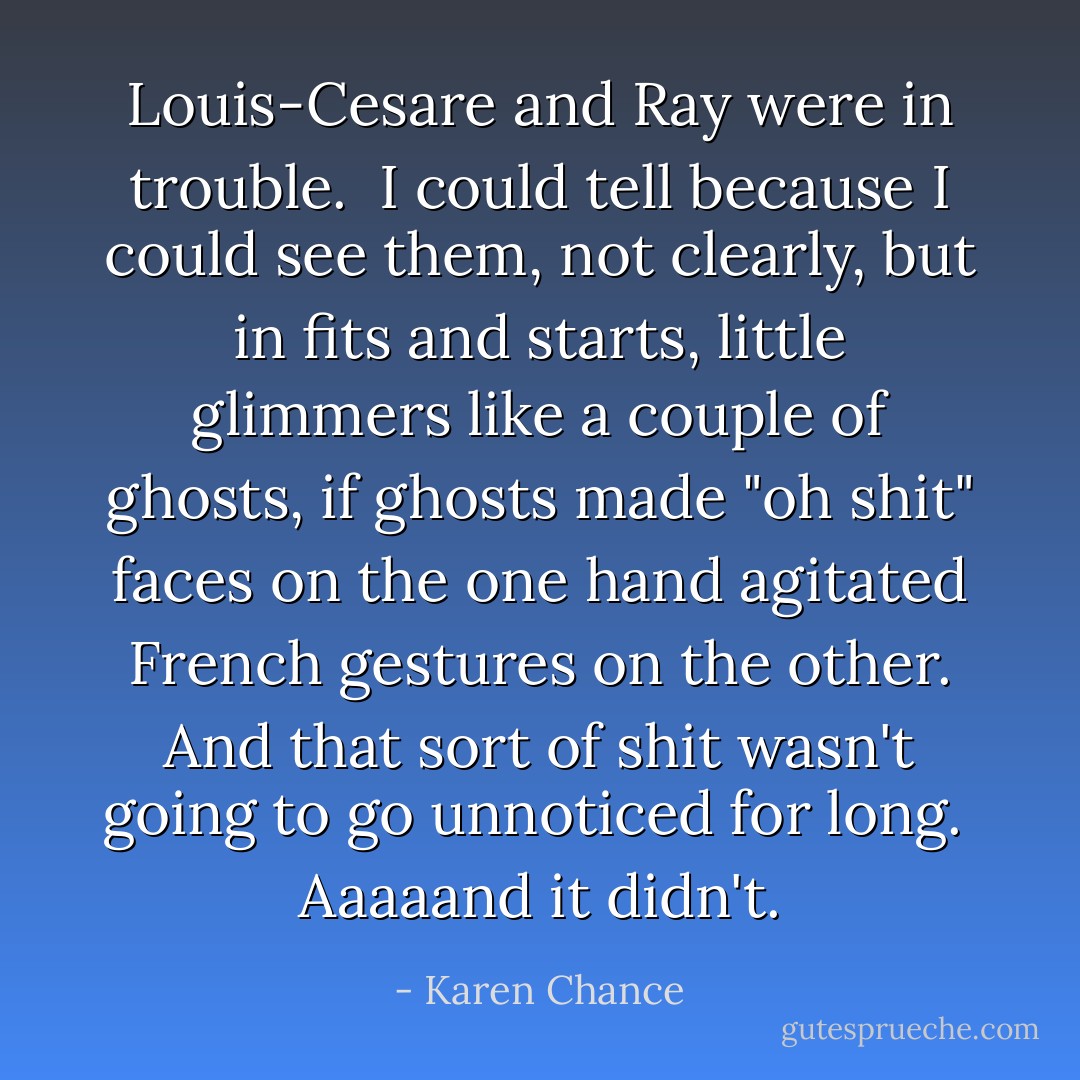 Louis-Cesare and Ray were in trouble.<br /><br />I could tell because I could see them, not clearly, but in fits and starts, little glimmers like a couple of ghosts, if ghosts made "oh shit" faces on the one hand agitated French gestures on the other. And that sort of shit wasn't going to go unnoticed for long.<br /><br />Aaaaand it didn't. - Karen Chance
