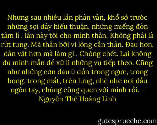 Nhưng sau nhiều lần phân vân, khổ sở trước những sợi dây hiếu thuận, những miếng đòn tâm lí , lần này tôi cho mình thản. Không phải là rứt tung. Mà thản bởi vì lòng cần thản. Đau hơn, dằn vặt hơn mà làm gì . Chóng chết. Lại không đủ minh mẫn để xử lí những vụ tiếp theo. Cũng như những cơn đau ứ dồn trong ngực, trong họng, trong mắt, trên lưng, nhè nhẹ nơi đầu ngón tay, chúng cũng quen với mình rồi. - Nguyễn Thế Hoàng Linh