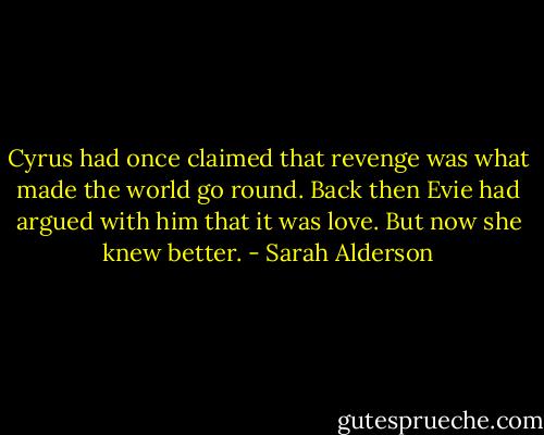 Cyrus had once claimed that revenge was what made the world go round. Back then Evie had argued with him that it was love. But now she knew better. - Sarah Alderson