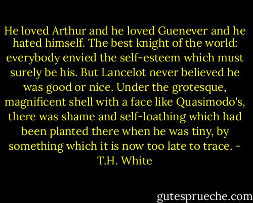 He loved Arthur and he loved Guenever and he hated himself. The best knight of the world: everybody envied the self-esteem which must surely be his. But Lancelot never believed he was good or nice. Under the grotesque, magnificent shell with a face like Quasimodo's, there was shame and self-loathing which had been planted there when he was tiny, by something which it is now too late to trace. - T.H. White