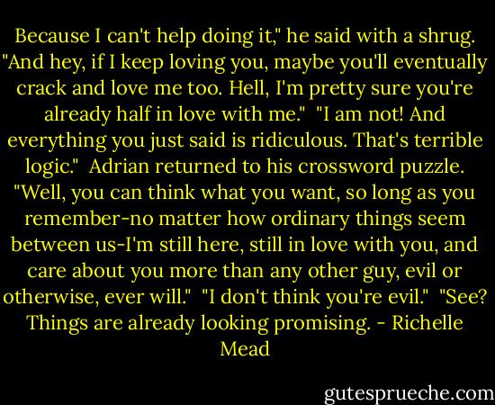 Because I can't help doing it," he said with a shrug. "And hey, if I keep loving you, maybe you'll eventually crack and love me too. Hell, I'm pretty sure you're already half in love with me."<br /><br />"I am not! And everything you just said is ridiculous. That's terrible logic."<br /><br />Adrian returned to his crossword puzzle. "Well, you can think what you want, so long as you remember-no matter how ordinary things seem between us-I'm still here, still in love with you, and care about you more than any other guy, evil or otherwise, ever will."<br /><br />"I don't think you're evil."<br /><br />"See? Things are already looking promising. - Richelle Mead
